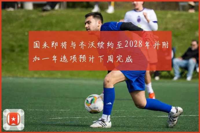 国米即将与齐沃续约至2028年并附加一年选项预计下周完成