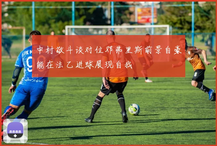 中村敬斗谈对位邓弗里斯前景自豪能在法乙进球展现自我