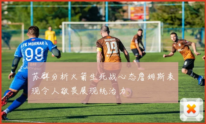 苏群分析火箭生死战心态詹姆斯表现令人敬畏展现统治力