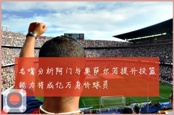 名嘴分析阿门与奥萨尔若提升投篮能力将成亿万身价球员