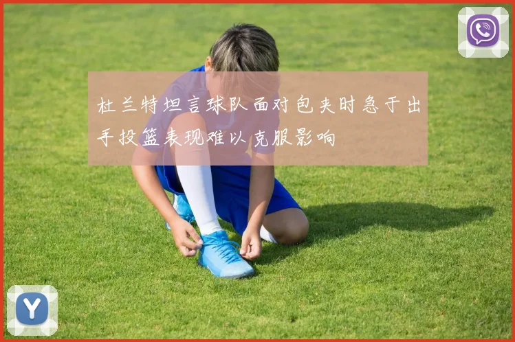 杜兰特坦言球队面对包夹时急于出手投篮表现难以克服影响