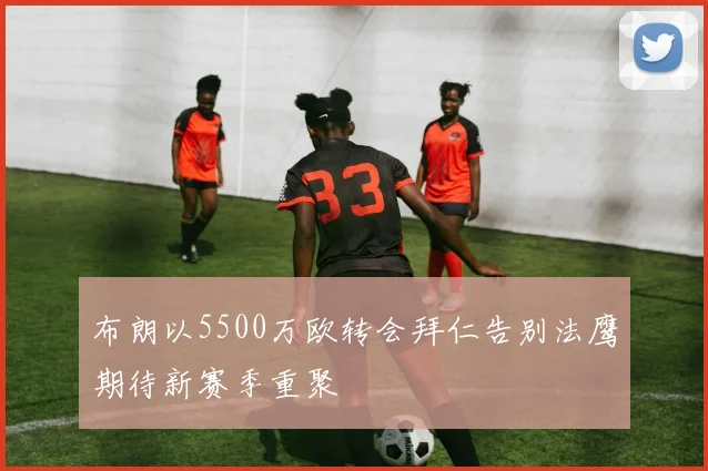 布朗以5500万欧转会拜仁告别法鹰期待新赛季重聚