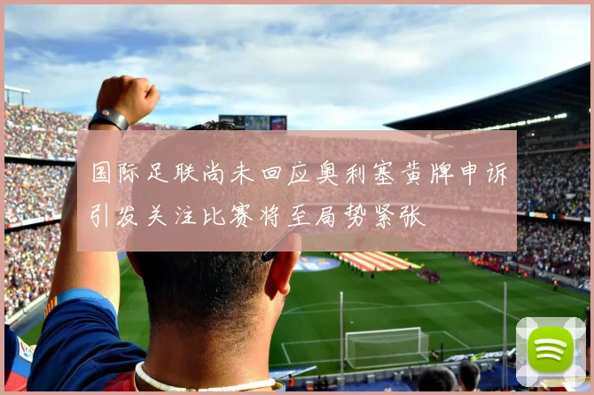 国际足联尚未回应奥利塞黄牌申诉引发关注比赛将至局势紧张
