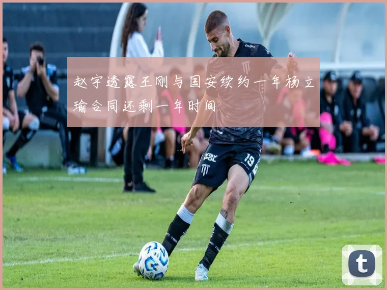 赵宇透露王刚与国安续约一年杨立瑜合同还剩一年时间