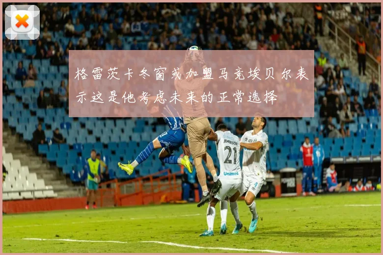 格雷茨卡冬窗或加盟马竞埃贝尔表示这是他考虑未来的正常选择