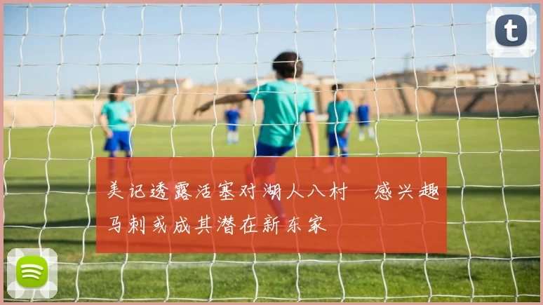 美记透露活塞对湖人八村塁感兴趣马刺或成其潜在新东家
