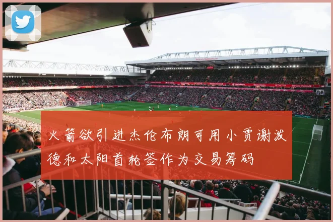 火箭欲引进杰伦布朗可用小贾谢泼德和太阳首轮签作为交易筹码
