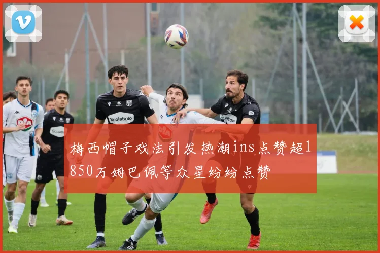 梅西帽子戏法引发热潮ins点赞超1850万姆巴佩等众星纷纷点赞