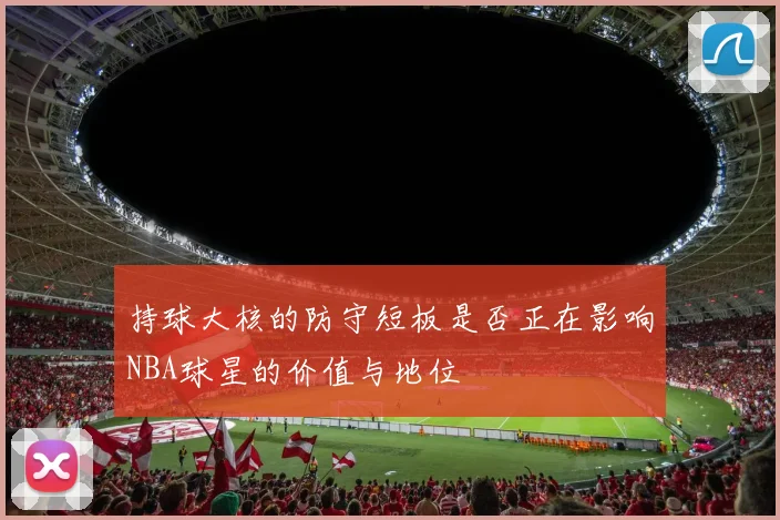 持球大核的防守短板是否正在影响NBA球星的价值与地位