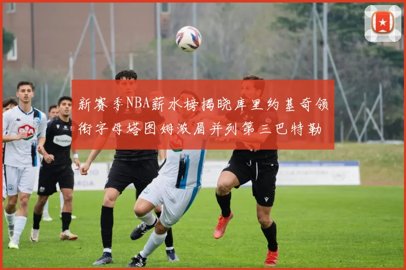 新赛季NBA薪水榜揭晓库里约基奇领衔字母塔图姆浓眉并列第三巴特勒排名第十