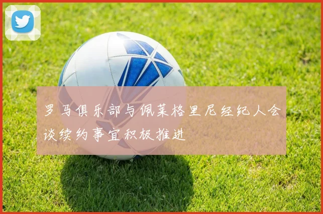 罗马俱乐部与佩莱格里尼经纪人会谈续约事宜积极推进