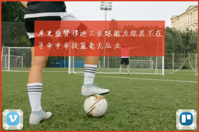 库里盛赞穆迪三分球能力称其不在乎命中率投篮毫无压力