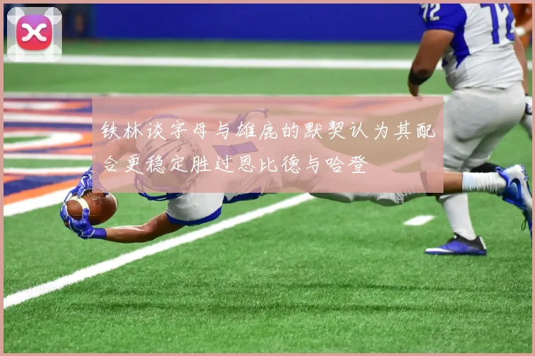 铁林谈字母与雄鹿的默契认为其配合更稳定胜过恩比德与哈登