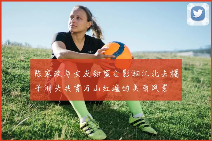 陈家政与女友甜蜜合影湘江北去橘子洲头共赏万山红遍的美丽风景