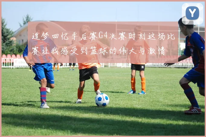 追梦回忆季后赛G4决赛时刻这场比赛让我感受到篮球的伟大与激情