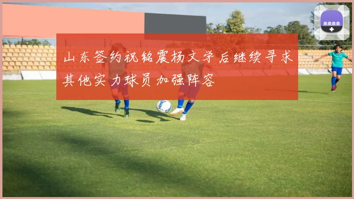 山东签约祝铭震杨文学后继续寻求其他实力球员加强阵容
