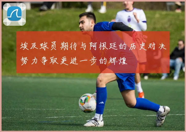埃及球员期待与阿根廷的历史对决努力争取更进一步的辉煌