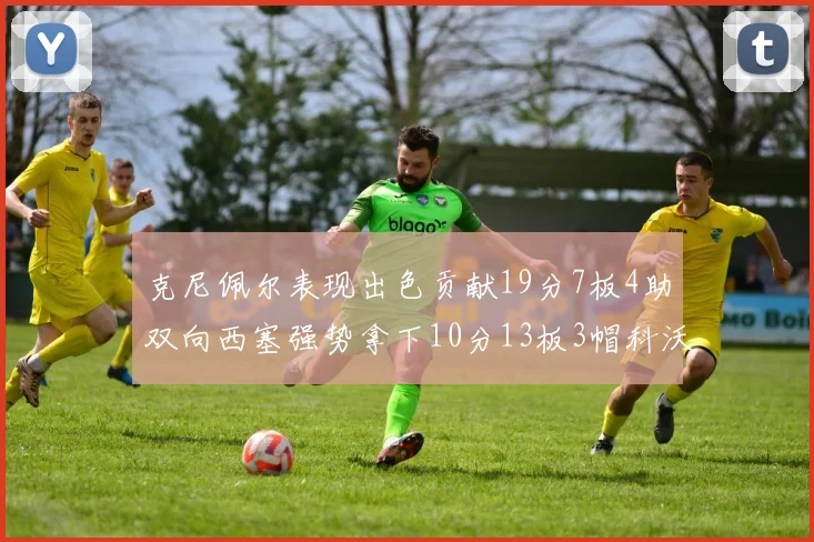 克尼佩尔表现出色贡献19分7板4助双向西塞强势拿下10分13板3帽科沃德也有17分2帽的精彩表现