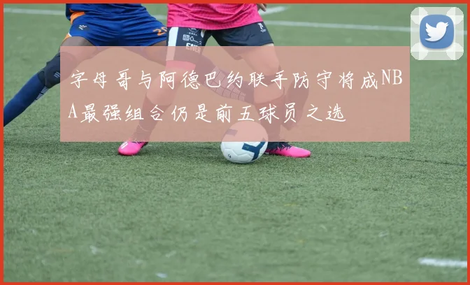 字母哥与阿德巴约联手防守将成NBA最强组合仍是前五球员之选
