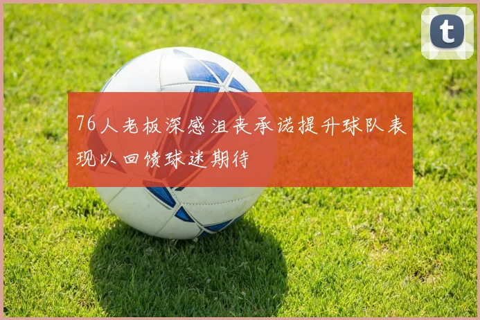 76人老板深感沮丧承诺提升球队表现以回馈球迷期待