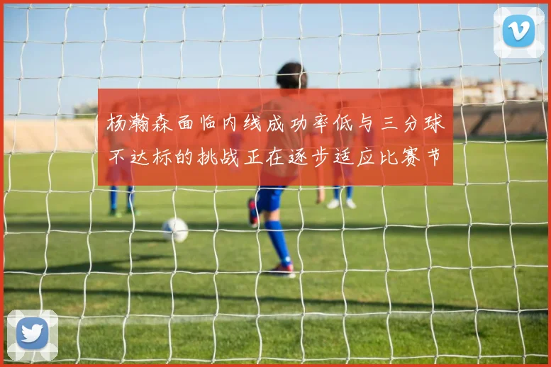 杨瀚森面临内线成功率低与三分球不达标的挑战正在逐步适应比赛节奏