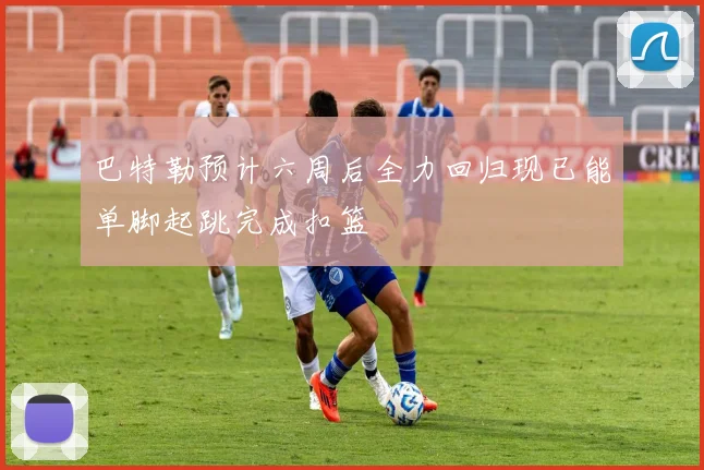 巴特勒预计六周后全力回归现已能单脚起跳完成扣篮