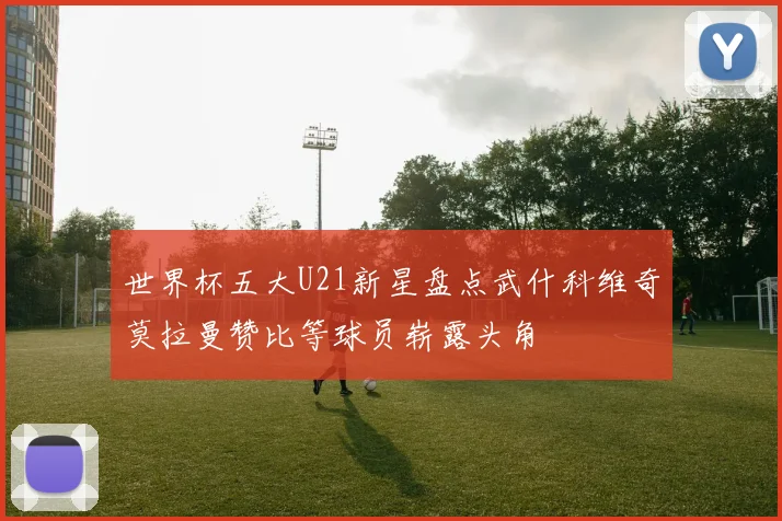世界杯五大U21新星盘点武什科维奇莫拉曼赞比等球员崭露头角
