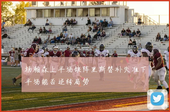 杨瀚森上半场缺阵里斯替补失准下半场能否逆转局势