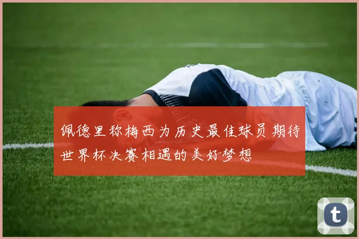 佩德里称梅西为历史最佳球员期待世界杯决赛相遇的美好梦想