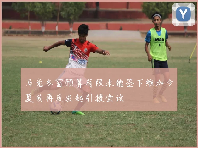 马竞冬窗预算有限未能签下维加今夏或再度发起引援尝试