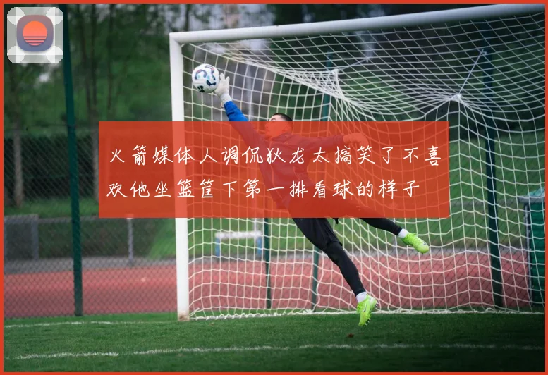 火箭媒体人调侃狄龙太搞笑了不喜欢他坐篮筐下第一排看球的样子