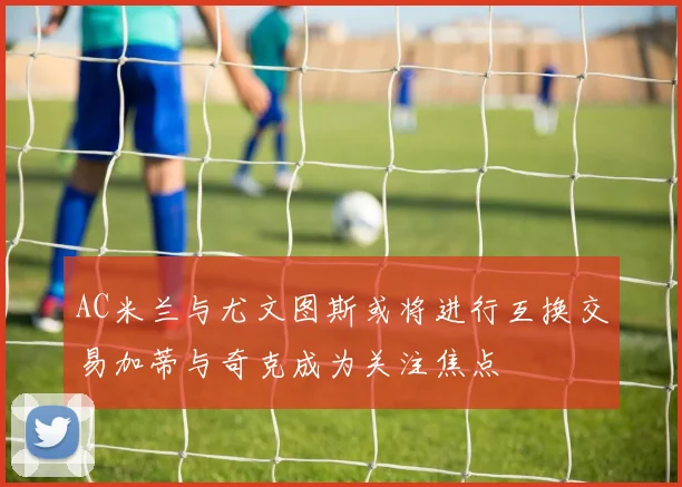 AC米兰与尤文图斯或将进行互换交易加蒂与奇克成为关注焦点